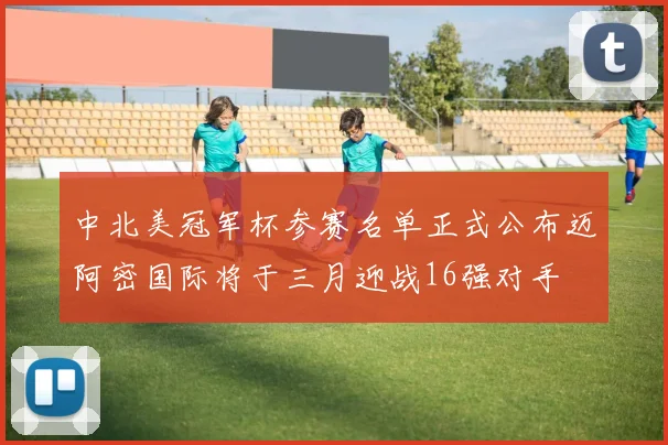 中北美冠军杯参赛名单正式公布迈阿密国际将于三月迎战16强对手