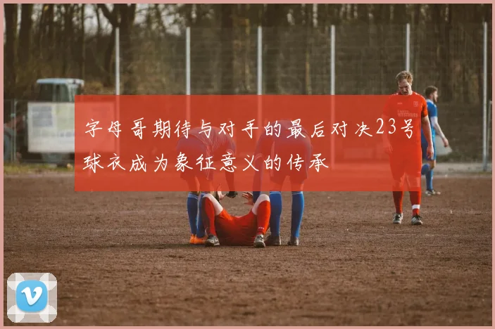 字母哥期待与对手的最后对决23号球衣成为象征意义的传承