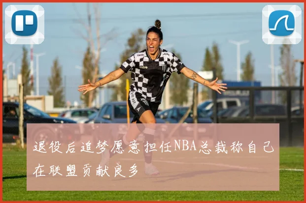 退役后追梦愿意担任NBA总裁称自己在联盟贡献良多