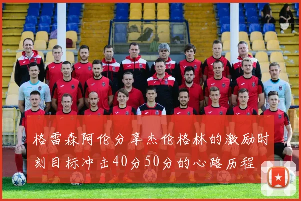 格雷森阿伦分享杰伦格林的激励时刻目标冲击40分50分的心路历程