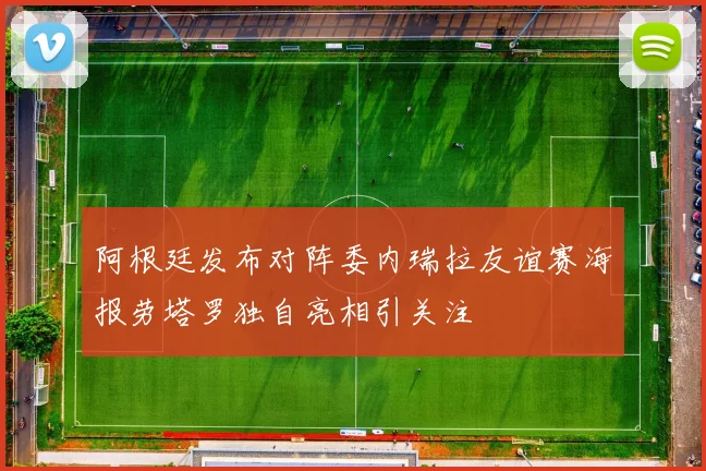 阿根廷发布对阵委内瑞拉友谊赛海报劳塔罗独自亮相引关注