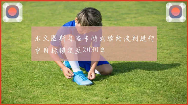尤文图斯与洛卡特利续约谈判进行中目标锁定至2030年
