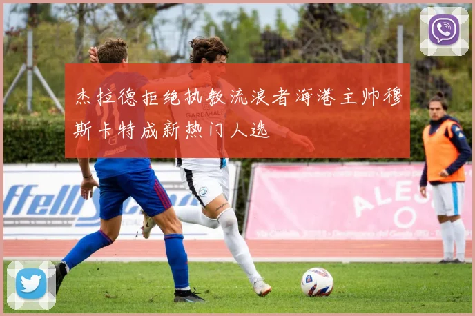 杰拉德拒绝执教流浪者海港主帅穆斯卡特成新热门人选