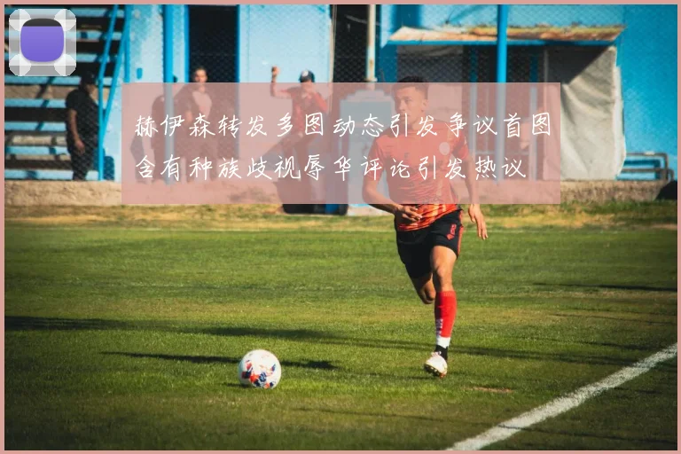 赫伊森转发多图动态引发争议首图含有种族歧视辱华评论引发热议
