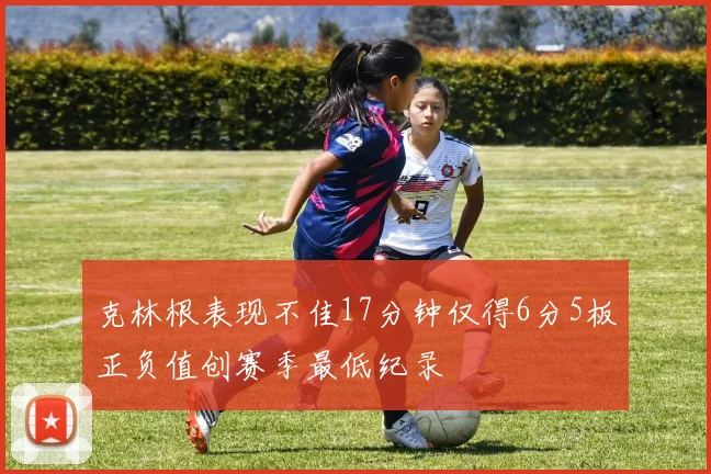 克林根表现不佳17分钟仅得6分5板正负值创赛季最低纪录