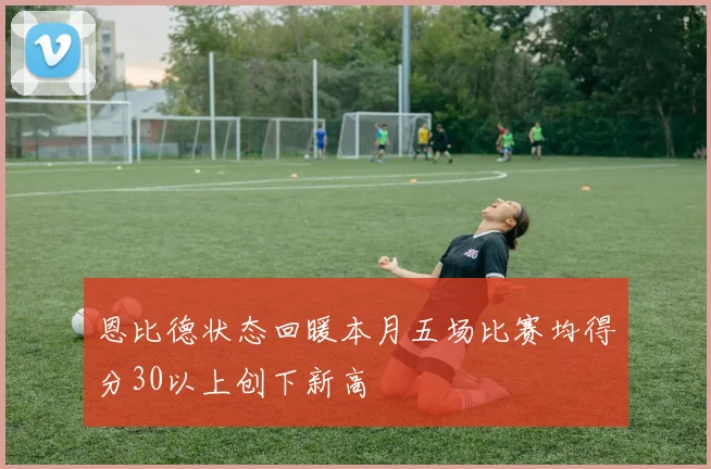 恩比德状态回暖本月五场比赛均得分30以上创下新高
