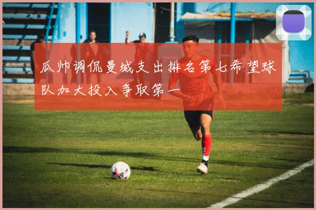 瓜帅调侃曼城支出排名第七希望球队加大投入争取第一