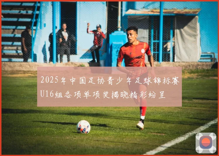 2025年中国足协青少年足球锦标赛U16组各项单项奖揭晓精彩纷呈
