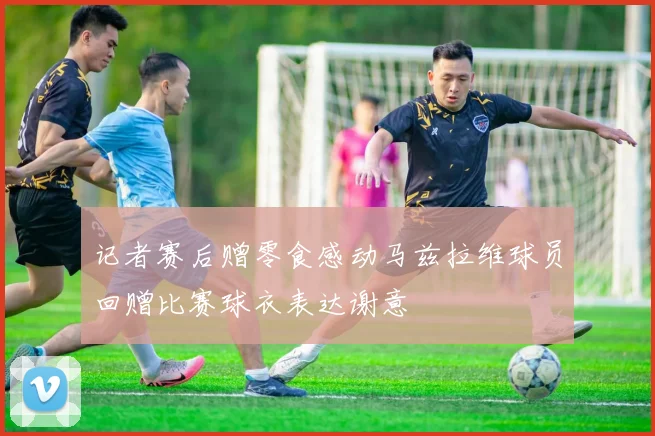 记者赛后赠零食感动马兹拉维球员回赠比赛球衣表达谢意
