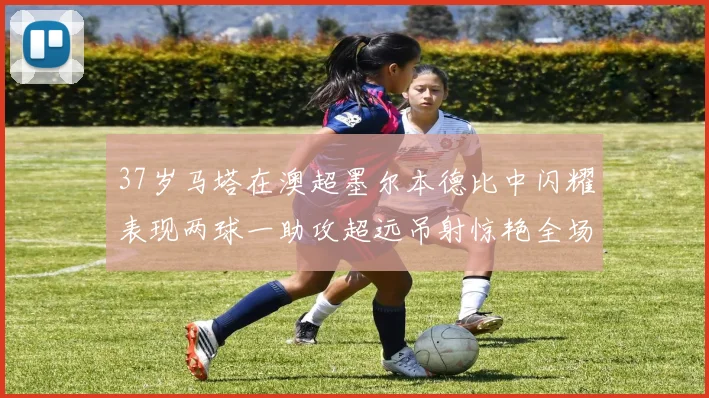 37岁马塔在澳超墨尔本德比中闪耀表现两球一助攻超远吊射惊艳全场