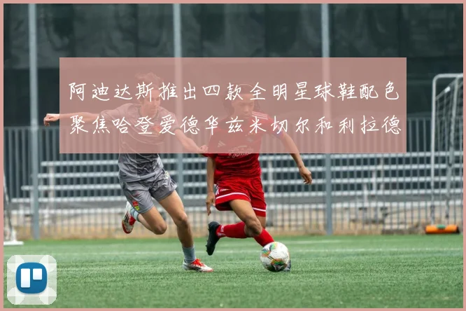 阿迪达斯推出四款全明星球鞋配色聚焦哈登爱德华兹米切尔和利拉德