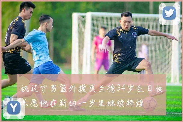 祝辽宁男篮外援莫兰德34岁生日快乐愿他在新的一岁里继续辉煌