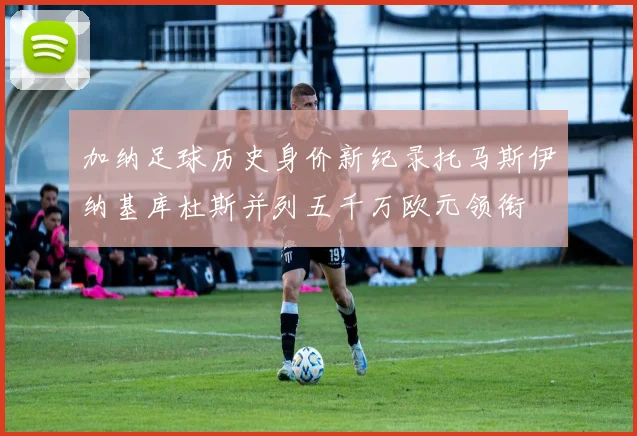 加纳足球历史身价新纪录托马斯伊纳基库杜斯并列五千万欧元领衔