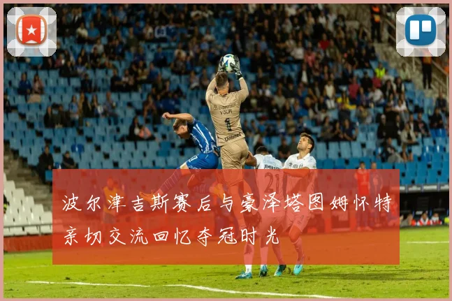 波尔津吉斯赛后与豪泽塔图姆怀特亲切交流回忆夺冠时光