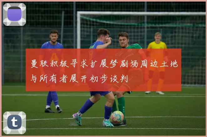 曼联积极寻求扩展梦剧场周边土地与所有者展开初步谈判