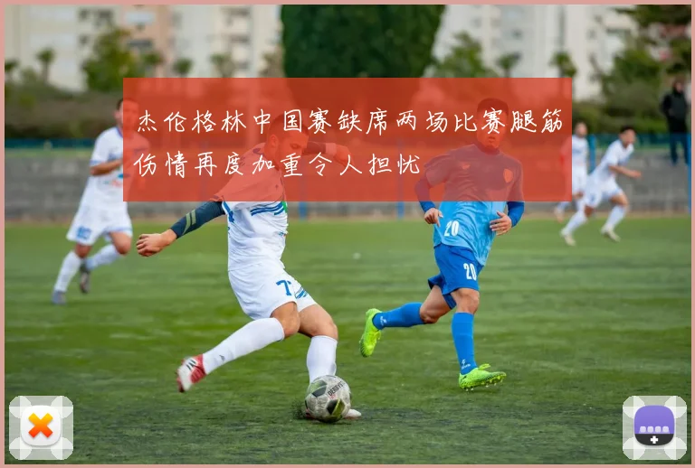 杰伦格林中国赛缺席两场比赛腿筋伤情再度加重令人担忧