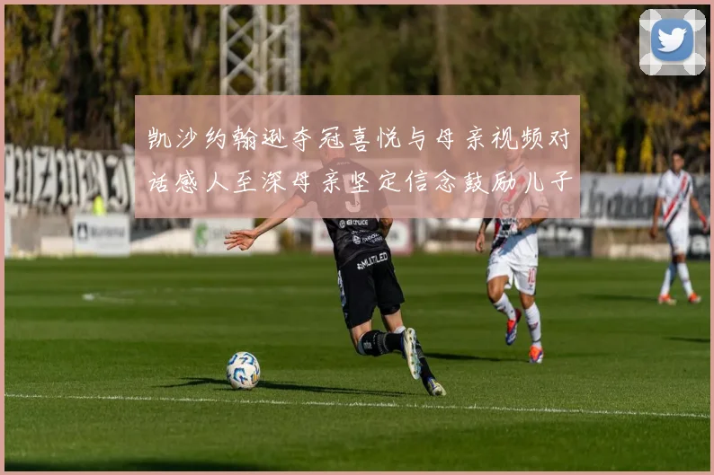 凯沙约翰逊夺冠喜悦与母亲视频对话感人至深母亲坚定信念鼓励儿子追梦
