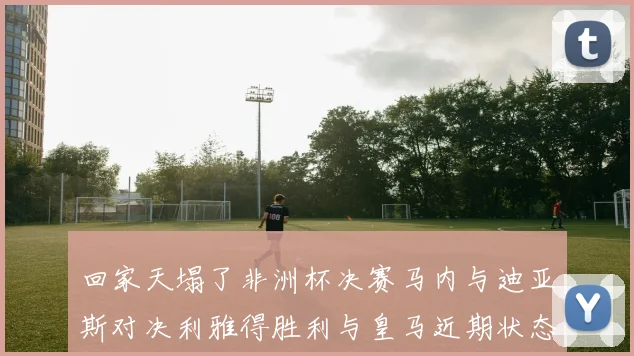 回家天塌了非洲杯决赛马内与迪亚斯对决利雅得胜利与皇马近期状态堪忧
