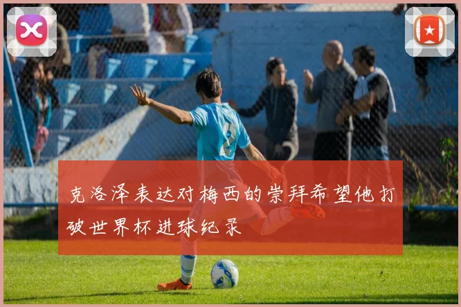 克洛泽表达对梅西的崇拜希望他打破世界杯进球纪录