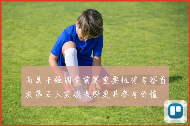 乌度卡强调季前赛重要性将考察首发第五人实战表现更具参考价值