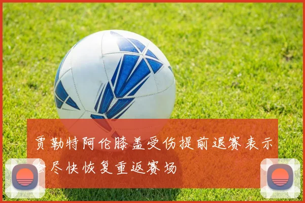 贾勒特阿伦膝盖受伤提前退赛表示会尽快恢复重返赛场