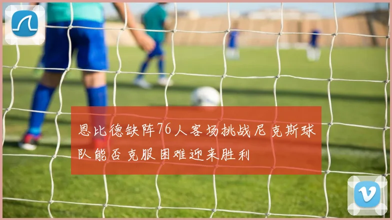 恩比德缺阵76人客场挑战尼克斯球队能否克服困难迎来胜利