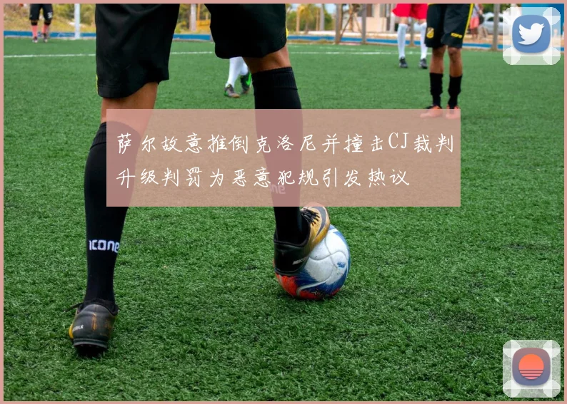 萨尔故意推倒克洛尼并撞击CJ裁判升级判罚为恶意犯规引发热议
