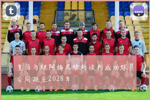 皇马与琼阿梅尼续约谈判成功球员合同延至2028年