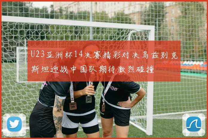 U23亚洲杯14决赛精彩对决乌兹别克斯坦迎战中国队期待激烈碰撞
