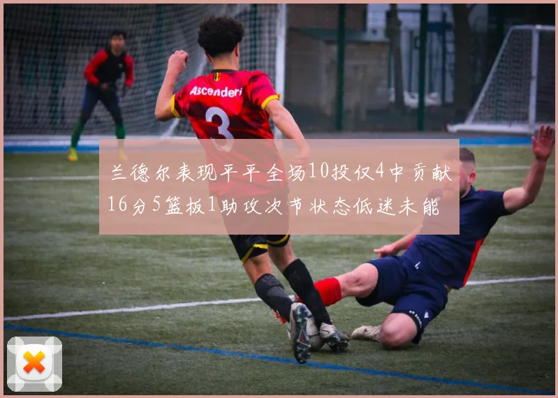 兰德尔表现平平全场10投仅4中贡献16分5篮板1助攻次节状态低迷未能得分