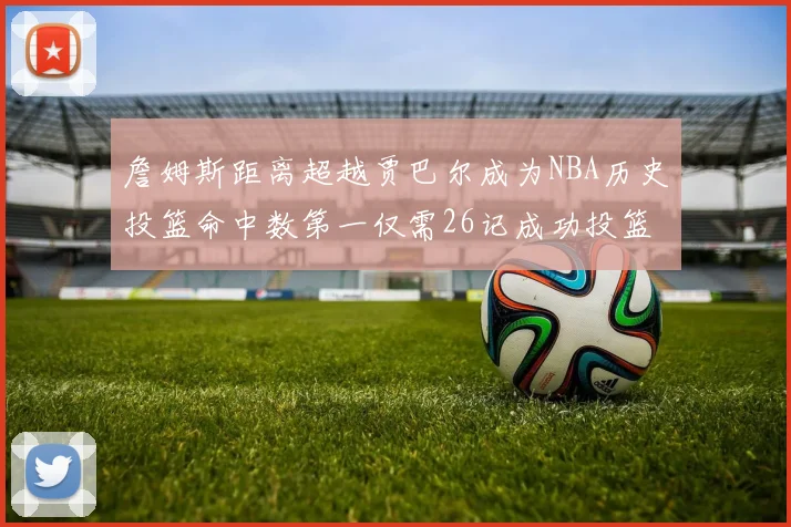詹姆斯距离超越贾巴尔成为NBA历史投篮命中数第一仅需26记成功投篮