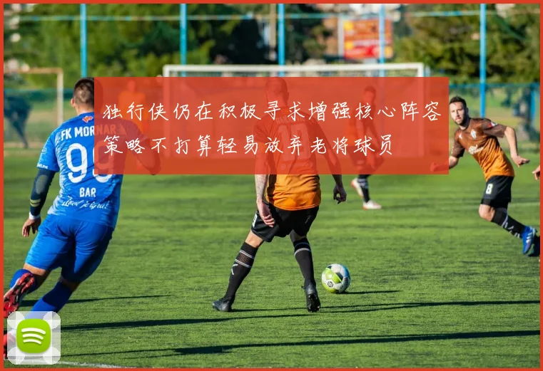 独行侠仍在积极寻求增强核心阵容策略不打算轻易放弃老将球员