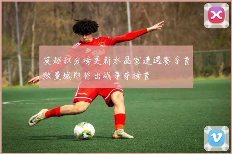 英超积分榜更新水晶宫遭遇赛季首败曼城即将出战争夺榜首