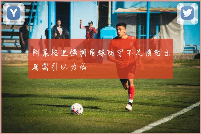 阿莱格里强调角球防守不足愤怒出局需引以为戒